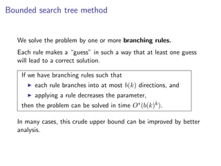 Bounded search tree method


   We solve the problem by one or more branching rules.
   Each rule makes a “guess” in such a way that at least one guess
   will lead to a correct solution.

    If we have branching rules such that
         each rule branches into at most b(k) directions, and
         applying a rule decreases the parameter,
    then the problem can be solved in time O∗ (b(k)k ).

   In many cases, this crude upper bound can be improved by better
   analysis.
 