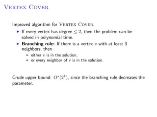 Vertex Cover

  Improved algorithm for Vertex Cover.
      If every vertex has degree ≤ 2, then the problem can be
      solved in polynomial time.
      Branching rule: If there is a vertex v with at least 3
      neighbors, then
           either v is in the solution,
           or every neighbor of v is in the solution.



  Crude upper bound: O∗ (2k ), since the branching rule decreases the
  parameter.
 