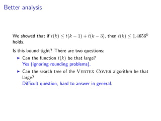 Better analysis



   We showed that if t(k) ≤ t(k − 1) + t(k − 3), then t(k) ≤ 1.4656k
   holds.
   Is this bound tight? There are two questions:
       Can the function t(k) be that large?
       Yes (ignoring rounding problems).
       Can the search tree of the Vertex Cover algorithm be that
       large?
       Diﬃcult question, hard to answer in general.
 