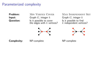 Parameterized complexity

    Problem:      Min Vertex Cover             Max Independent Set
    Input:        Graph G, integer k           Graph G, integer k
    Question:     Is it possible to cover      Is it possible to ﬁnd
                  the edges with k vertices?   k independent vertices?




    Complexity:   NP-complete                  NP-complete
 