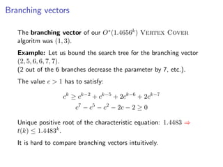 Branching vectors

   The branching vector of our O∗ (1.4656k ) Vertex Cover
   algoritm was (1, 3).
   Example: Let us bound the search tree for the branching vector
   (2, 5, 6, 6, 7, 7).
   (2 out of the 6 branches decrease the parameter by 7, etc.).
   The value c > 1 has to satisfy:

                   ck ≥ ck−2 + ck−5 + 2ck−6 + 2ck−7
                        c7 − c5 − c2 − 2c − 2 ≥ 0

   Unique positive root of the characteristic equation: 1.4483 ⇒
   t(k) ≤ 1.4483k .
   It is hard to compare branching vectors intuitively.
 