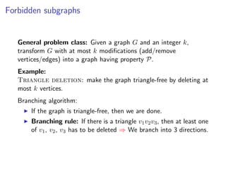 Forbidden subgraphs


   General problem class: Given a graph G and an integer k,
   transform G with at most k modiﬁcations (add/remove
   vertices/edges) into a graph having property P.
   Example:
   Triangle deletion: make the graph triangle-free by deleting at
   most k vertices.
   Branching algorithm:
       If the graph is triangle-free, then we are done.
       Branching rule: If there is a triangle v1 v2 v3 , then at least one
       of v1 , v2 , v3 has to be deleted ⇒ We branch into 3 directions.
 
