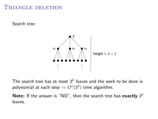 Triangle deletion
                                                  T RIANGLE       DELETION
  Search tree:
 Search tree:
                                      T


                          v1          v2     v3
                                                    height   k +1




 The search tree has at most 3k leaves and the work to be done is polynomial at
 each step ⇒ O ∗treetime algorithm.
  The search (3k ) has at most        3k leaves and the work to be done                           is
                                    ∗ k
 Note: If the answer each step ⇒ O (3 tree has exactly 3k leaves.
  polynomial at is “NO”, then the search ) time algorithm.
  Note: If the answer is “NO”, then the search tree has exactly 3k
  leaves.

                                                               Fixed Parameter Algorithms – p.40/98
 