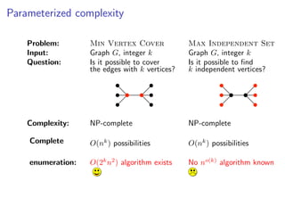 Parameterized complexity

    Problem:       Min Vertex Cover             Max Independent Set
    Input:         Graph G, integer k           Graph G, integer k
    Question:      Is it possible to cover      Is it possible to ﬁnd
                   the edges with k vertices?   k independent vertices?




    Complexity:    NP-complete                  NP-complete

    Complete       O(nk ) possibilities         O(nk ) possibilities

    enumeration:   O(2k n2 ) algorithm exists   No no(k) algorithm known
 