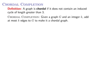 Chordal Completion
  Deﬁnition: A graph is chordal if it does not contain an induced
  cycle of length greater than 3.
  Chordal Completion: Given a graph G and an integer k, add
  at most k edges to G to make it a chordal graph.
 