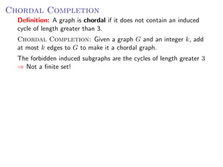 Chordal Completion
  Deﬁnition: A graph is chordal if it does not contain an induced
  cycle of length greater than 3.
  Chordal Completion: Given a graph G and an integer k, add
  at most k edges to G to make it a chordal graph.
  The forbidden induced subgraphs are the cycles of length greater 3
  ⇒ Not a ﬁnite set!
 