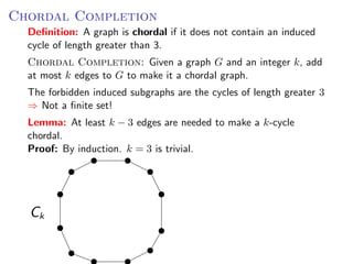 C HORDAL CCompletionGiven a graph G and an integer k
Chordal OMPLETION :
    Deﬁnition: A graph is chordal if it does not contain an induced
to Gcyclemake it greater than 3.
     to of length a chordal graph.
    Chordal Completion: Given a graph G and an integer k, add
The at most k edges to G to make it a chordal graph. cycles of length g
     forbidden induced subgraphs are the
⇒ Not a ﬁnite set! subgraphs are the cycles of length greater 3
   The forbidden induced
    ⇒ Not a ﬁnite set!
Lemma: AtAt least k − 3 3 edgesneededneededato make a k -cyc
   Lemma: least k − edges are are to make k-cycle
   chordal.
Proof: By induction. k = 3 is trivial.
    Proof: By induction. k = 3 is trivial.




     Ck
 
