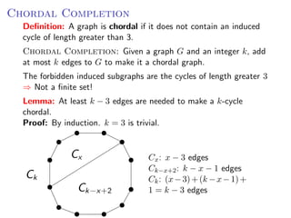 C HORDAL CCompletion
Chordal OMPLETION : Given a graph G and an integer k ,
    Deﬁnition: A graph is chordal if it does not contain an induced
to Gcycle make it a chordal graph.
      to of length greater than 3.
    Chordal Completion: Given a graph G and an integer k, add
Theat most k edges to G to make it a chordal graph. cycles of length gr
    forbidden induced subgraphs are the
⇒ Not a ﬁnite set! subgraphs are the cycles of length greater 3
  The forbidden induced
    ⇒ Not a ﬁnite set!
Lemma: AtAt least k − 33 edges needed to make tok-cycle a k -cycle
   Lemma: least k − edges are are needed a make
   chordal.
Proof: By induction. k = 3 is trivial.
    Proof: By induction. k = 3 is trivial.

                                                     Cx : x − 3 edges
                 Cx                   Cx : x − 3 edges
                                      Ck−x+2 : k − x − 1k−x+2 : k − x −
                                                        C edges
     Ck                               Ck : (x − 3) + (k − x : (x +
                                                        Ck − 1) −3)+(k −x
                   Ck−x+2             1 = k − 3 edges
                                                     edges
 