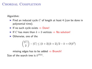 Chordal Completion


  Algorithm:
       Find an induced cycle C of length at least 4 (can be done in
       polynomial time).
       If no such cycle exists ⇒ Done!
       If C has more than k + 3 vertices ⇒ No solution!
       Otherwise, one of the
                  |C|
                      − |C| ≤ (k + 3)(k + 2)/2 − k = O(k 2 )
                   2

       missing edges has to be added ⇒ Branch!
  Size of the search tree is k O(k) .
 