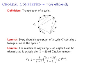 C HORDAL C OMPLETION – more efﬁciently
Chordal Completion – more eﬃciently
   Deﬁnition: Triangulation of a cycle.
 Deﬁnition: Triangulation of a cycle.




                                Ck




 Lemma: Every chordal supergraph of a cycle C contains a triangulation of the
   Lemma:
 cycle C .   Every chordal supergraph of a cycle C contains a
 Lemma: The number the cycle C.
   triangulation of of ways a cycle of length k can be triangulated is exactly the
    − 2)-nd Catalan number
 (k Lemma: Thenumber       of ways a cycle of length k can be
   triangulated is exactly the (k − 2)-nd Catalan number
                              1   2(k − 2)    k−3
                         Ck−2 =                      4    .
                                  k −1   k −2
                                      1  2(k − 2)
                        Ck−2 =                           ≤ 4k−3 .
                                     k−1 k−2                     Fixed Parameter Algorithms – p.46/98
 