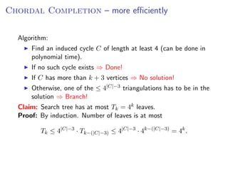 Chordal Completion – more eﬃciently

  Algorithm:
      Find an induced cycle C of length at least 4 (can be done in
      polynomial time).
      If no such cycle exists ⇒ Done!
      If C has more than k + 3 vertices ⇒ No solution!
      Otherwise, one of the ≤ 4|C|−3 triangulations has to be in the
      solution ⇒ Branch!
  Claim: Search tree has at most Tk = 4k leaves.
  Proof: By induction. Number of leaves is at most

         Tk ≤ 4|C|−3 · Tk−(|C|−3) ≤ 4|C|−3 · 4k−(|C|−3) = 4k .
 