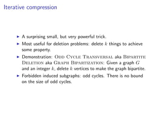 Iterative compression



       A surprising small, but very powerful trick.
       Most useful for deletion problems: delete k things to achieve
       some property.
       Demonstration: Odd Cycle Transversal aka Bipartite
       Deletion aka Graph Bipartization: Given a graph G
       and an integer k, delete k vertices to make the graph bipartite.
       Forbidden induced subgraphs: odd cycles. There is no bound
       on the size of odd cycles.
 