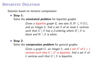 Bipartite Deletion
  Solution based on iterative compression:
      Step 1:
      Solve the annotated problem for bipartite graphs:
               Given a bipartite graph G, two sets B, W ⊆ V (G),
               and an integer k, ﬁnd a set S of at most k vertices
               such that G  S has a 2-coloring where B  S is
               black and W  S is white.

      Step 2:
      Solve the compression problem for general graphs:
                Given a graph G, an integer k, and a set S of k + 1
                vertices such that G  S is bipartite, ﬁnd a set S of
                k vertices such that G  S is bipartite.
 