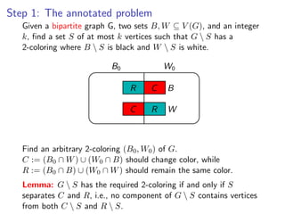 Step 1: The annotated problem
Given aGiven a bipartite G, two G, two sets ⊆ V (G ),V (G), and an integer a set
         bipartite graph graph sets B, W B, W ⊆ and an integer k , ﬁnd
        k vertices such at G  k vertices such that G  S  S
 t mostk, ﬁnd a set S ofthatmostS has a 2-coloring where Bhas ais black and W
       2-coloring where B  S is black and W  S is white.
s white.
                               B0             W0

                                    R     C    B

                                    C     R    W


Find an arbitrary 2-coloring (B0 , W0 ) of G .
       Find an arbitrary 2-coloring (B0 , W0 ) of G.
C := (B0 ∩ W ) ∪∩ W0) ∩ B) should should change while R := (B0 ∩ B) ∪ (W0 ∩
       C := (B0 (W ∪ (W0 ∩ B) change color, color, while
 hould remain the same (W0 ∩ W ) should remain the same color.
       R := (B0 ∩ B) ∪ color.

Lemma: G  S hasthehas the required 2-coloring only if only if S
      Lemma: G S required 2-coloring if and if and S separates C and R ,
      separates C and R, i.e., no component of G  S contains vertices
 o component of G  S contains vertices from both C  S and R  S .
      from both C  S and R  S.
 