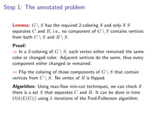 Step 1: The annotated problem

   Lemma: G  S has the required 2-coloring if and only if S
   separates C and R, i.e., no component of G  S contains vertices
   from both C  S and R  S.
   Proof:
   ⇒ In a 2-coloring of G  S, each vertex either remained the same
   color or changed color. Adjacent vertices do the same, thus every
   component either changed or remained.
   ⇐ Flip the coloring of those components of G  S that contain
   vertices from C  S. No vertex of R is ﬂipped.
   Algorithm: Using max-ﬂow min-cut techniques, we can check if
   there is a set S that separates C and R. It can be done in time
   O(k|E(G)|) using k iterations of the Ford-Fulkerson algorithm.
 