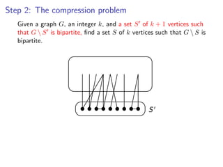 Step 2: The compression problem
      Given a graph G, an integer k, and a set S of k + 1 vertices such
Given that G  S ,is bipartite, ﬁndand a S ofS vertices 1 vertices G  S that G 
      a graph G an integer k , a set set k of k + such that such is
bipartite, ﬁnd a set S of k vertices such that G  S is bipartite.
       bipartite.




                                                     S
 