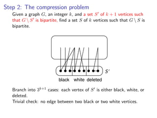 Step 2: The compression problem
    Given a graph G, an integer k, and a set S of k + 1 vertices such
Given a graph G , an integer k , and a set S of k + 1 vertices such that G 
    that G  S is bipartite, ﬁnd a set S of k vertices such that G  S is
bipartite, ﬁnd a set S of k vertices such that G  S is bipartite.
    bipartite.




                                                  S
                           black white deleted

     Branch 3k+1 k+1 cases: each vertex of is is either black, white, or
Branch intointo 3cases: each vertex of S S either black, white, or deleted.
     deleted.
Trivial check: no edge between two black or two white vertices.
     Trivial check: no edge between two black or two white vertices.
 