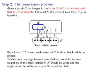 Step 2: The compression problem
   Given a graph G, an integer k, and a set S of k + 1 vertices such
Given a graph G , an integer k , and a set S of k + 1 vertices such that G  S
   that G  S is bipartite, ﬁnd a set S of k vertices such that G  S is
bipartite, ﬁnd a set S of k vertices such that G  S is bipartite.
   bipartite.

                             W




                                                  S
                           black white deleted

              k+1 k+1
Branch into into 3cases: each vertex of S of S is either black, white, or
   Branch 3           cases: each vertex is either black, white, or deleted.
Trivial check: no edge between two black or two white vertices.
    deleted.
Neighbors check: black vertices in S two black or two and the neighbors of the
   Trivial of the no edge between should be white white vertices.
white vertices in S should be black.in S should be white and the
   Neighbors of the black vertices
   neighbors of the white vertices in S should be black.
 