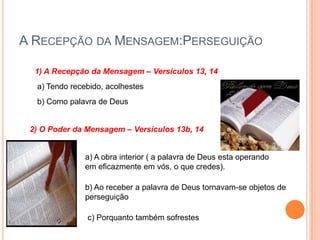 A Recepção da Mensagem:Perseguição1) A Recepção da Mensagem – Versículos 13, 14a) Tendo recebido, acolhestesb) Como palavra de Deus2) O Poder da Mensagem – Versículos 13b, 14a) A obra interior ( a palavra de Deus esta operando em eficazmente em vós, o que credes).b) Ao receber a palavra de Deus tornavam-se objetos de perseguiçãoc) Porquanto também sofrestes