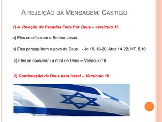 A rejeição da Mensagem: Castigo1) A  Relação de Pecados Feita Por Deus – versículo 15a) Eles crucificaram o Senhor Jesusb) Eles perseguiram o povo de Deus   - Jo 15. 18-20; Atos 14.22; MT. 5.10c) Eles se opuseram a obra de Deus – Versículo 162) Condenação de Deus para Israel – Versículo 16