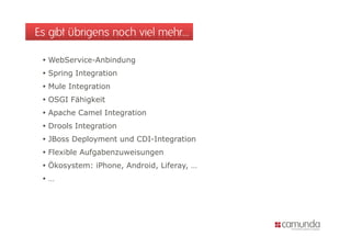 Es gibt übrigens noch viel mehr…

  WebService-Anbindung
  Spring Integration
  Mule Integration
  OSGI Fähigkeit
  Apache Camel Integration
  Drools Integration
  JBoss Deployment und CDI-Integration
  Flexible Aufgabenzuweisungen
  Ökosystem: iPhone, Android, Liferay, …
  …
 