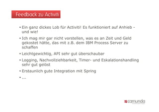 Feedback zu Activiti

  Ein ganz dickes Lob für Activiti! Es funktioniert auf Anhieb -
  und wie!
  Ich mag mir gar nicht vorstellen, was es an Zeit und Geld
  gekostet hätte, das mit z.B. dem IBM Process Server zu
  schaffen
  Leichtgewichtig, API sehr gut überschaubar
  Logging, Nachvollziehbarkeit, Timer- und Eskalationshandling
  sehr gut gelöst
  Erstaunlich gute Integration mit Spring
  ...
 
