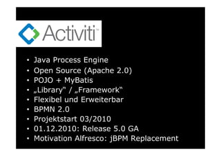 •   Java Process Engine
•   Open Source (Apache 2.0)
•   POJO + MyBatis
•   „Library“ / „Framework“
•   Flexibel und Erweiterbar
•   BPMN 2.0
•   Projektstart 03/2010
•   01.12.2010: Release 5.0 GA
•   Motivation Alfresco: jBPM Replacement
 