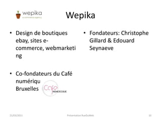 WepikaDesign de boutiques ebay, sites e-commerce, webmarketingCo-fondateurs du Café numérique, éditions Bruxelles et LiègeFondateurs: Christophe Gillard & Edouard Seynaeve21/03/2011Présentation RueDuWeb10