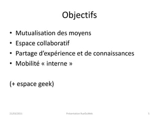 ObjectifsMutualisation des moyensEspace collaboratifPartage d’expérience et de connaissancesMobilité « interne »(+ espace geek)21/03/2011Présentation RueDuWeb5