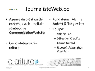 JournalisteWeb.beAgence de création de contenus web + cellule stratégique CommunicationWeb.beCo-fondateurs d’e-critureFondateurs: Marina Aubert & Tanguy PayEquipe:Valérie CapSébastien CrucifixCarine GérardFrançois Fernandez-Corrales21/03/2011Présentation RueDuWeb8