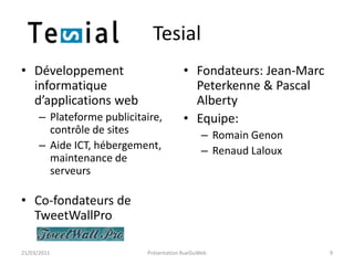 TesialDéveloppement informatique d’applications webPlateforme publicitaire, contrôle de sitesAide ICT, hébergement, maintenance de serveursCo-fondateurs de TweetWallProFondateurs: Jean-Marc Peterkenne & Pascal AlbertyEquipe: Romain GenonRenaud Laloux21/03/2011Présentation RueDuWeb9