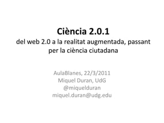 Ciència 2.0.1del web 2.0 a la realitat augmentada, passant per la ciència ciutadana AulaBlanes, 22/3/2011 Miquel Duran, UdG @miquelduran miquel.duran@udg.edu 