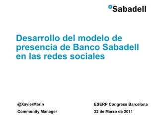 Desarrollo del modelo de presencia de Banco Sabadell en las redes sociales @XavierMarin Community Manager ESERP Congress Barcelona 22 de Marzo de 2011 