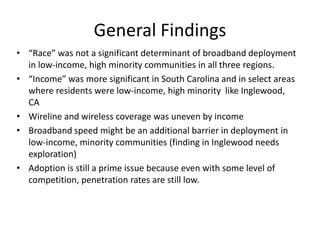 General Findings
• “Race” was not a significant determinant of broadband deployment
  in low-income, high minority communities in all three regions.
• “Income” was more significant in South Carolina and in select areas
  where residents were low-income, high minority like Inglewood,
  CA
• Wireline and wireless coverage was uneven by income
• Broadband speed might be an additional barrier in deployment in
  low-income, minority communities (finding in Inglewood needs
  exploration)
• Adoption is still a prime issue because even with some level of
  competition, penetration rates are still low.
 