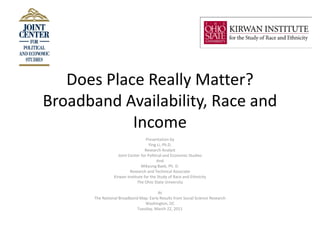 Does Place Really Matter?
Broadband Availability, Race and
            Income
                                    Presentation by
                                      Ying Li, Ph.D.
                                   Research Analyst
                    Joint Center for Political and Economic Studies
                                           And
                                 Mikyung Baek, Ph. D.
                           Research and Technical Associate
                 Kirwan Institute for the Study of Race and Ethnicity
                              The Ohio State University

                                        At
       The National Broadband Map: Early Results from Social Science Research
                                 Washington, DC
                             Tuesday, March 22, 2011
 