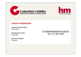 CONTACT INFORMATION
Leonardo de Paiva Rocha
CFO and IRO
                          ri.ccdi@camargocorrea.com.br
Mara Boaventura Dias
IR Manager
                                Tel: (11) 3841-4824

Gabriel De Gaetano
IR Analyst
 