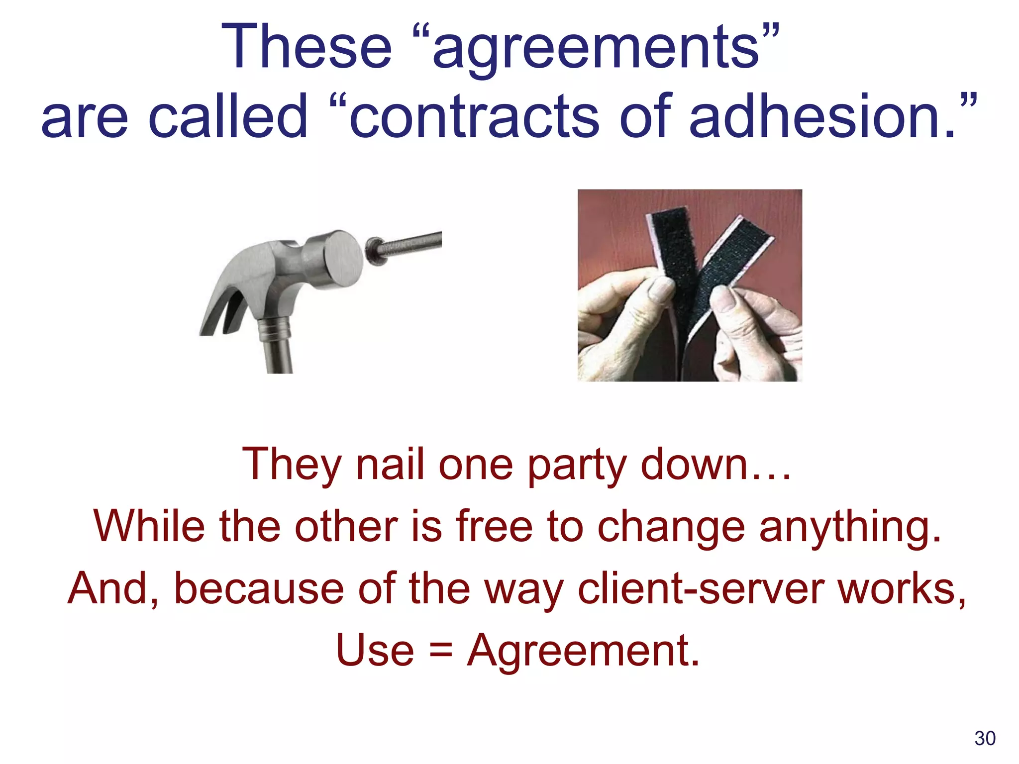 These “agreements”  are called “contracts of adhesion.” They nail one party down… While the other is free to change anything. And, because of the way client-server works, Use = Agreement. 