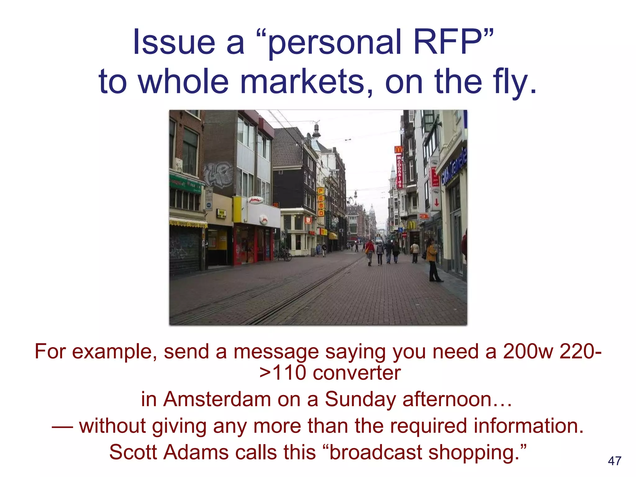Issue a “personal RFP”  to whole markets, on the fly. For example, send a message saying you need a 200w 220->110 converter in Amsterdam on a Sunday afternoon… —  without giving any more than the required information. Scott Adams calls this “broadcast shopping.” 