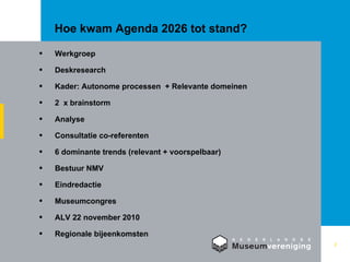 Hoe kwam Agenda 2026 tot stand? Werkgroep Deskresearch  Kader: Autonome processen  + Relevante domeinen  2  x brainstorm Analyse Consultatie co-referenten 6 dominante trends (relevant + voorspelbaar) Bestuur NMV  Eindredactie Museumcongres ALV 22 november 2010  Regionale bijeenkomsten 