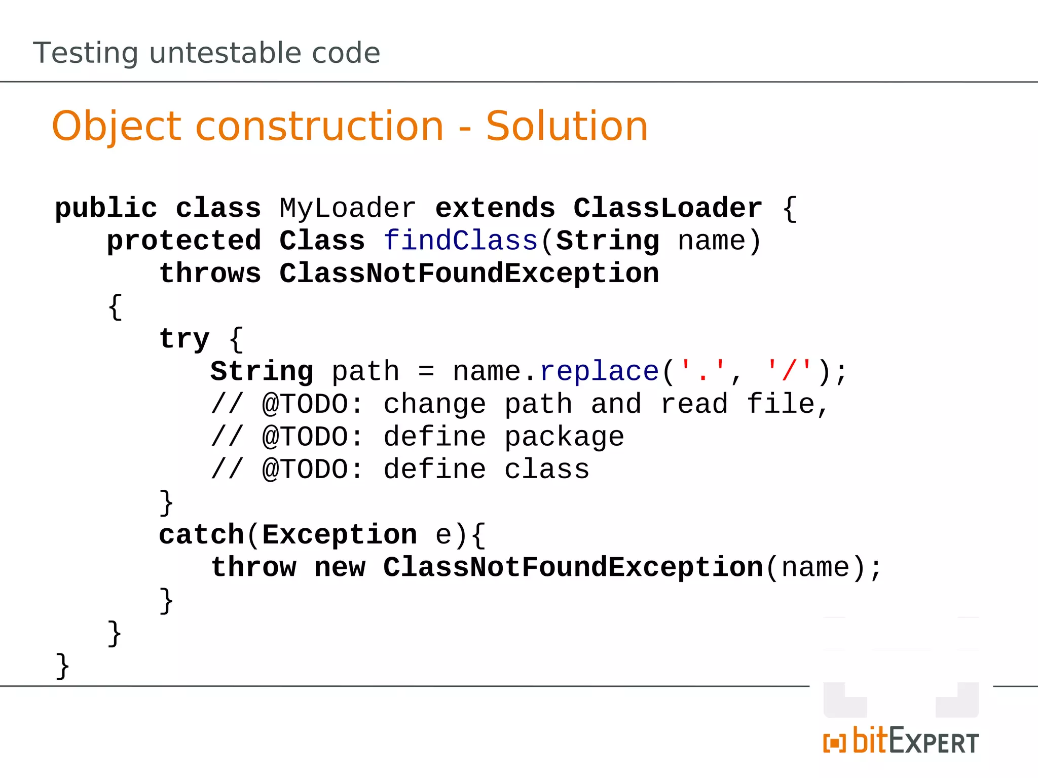 Testing untestable code

 Object construction - Solution
 public class MyLoader extends ClassLoader {
    protected Class findClass(String name)
       throws ClassNotFoundException
    {
       try {
          String path = name.replace('.', '/');
          // @TODO: change path and read file,
          // @TODO: define package
          // @TODO: define class
       }
       catch(Exception e){
          throw new ClassNotFoundException(name);
       }
    }
 }
 