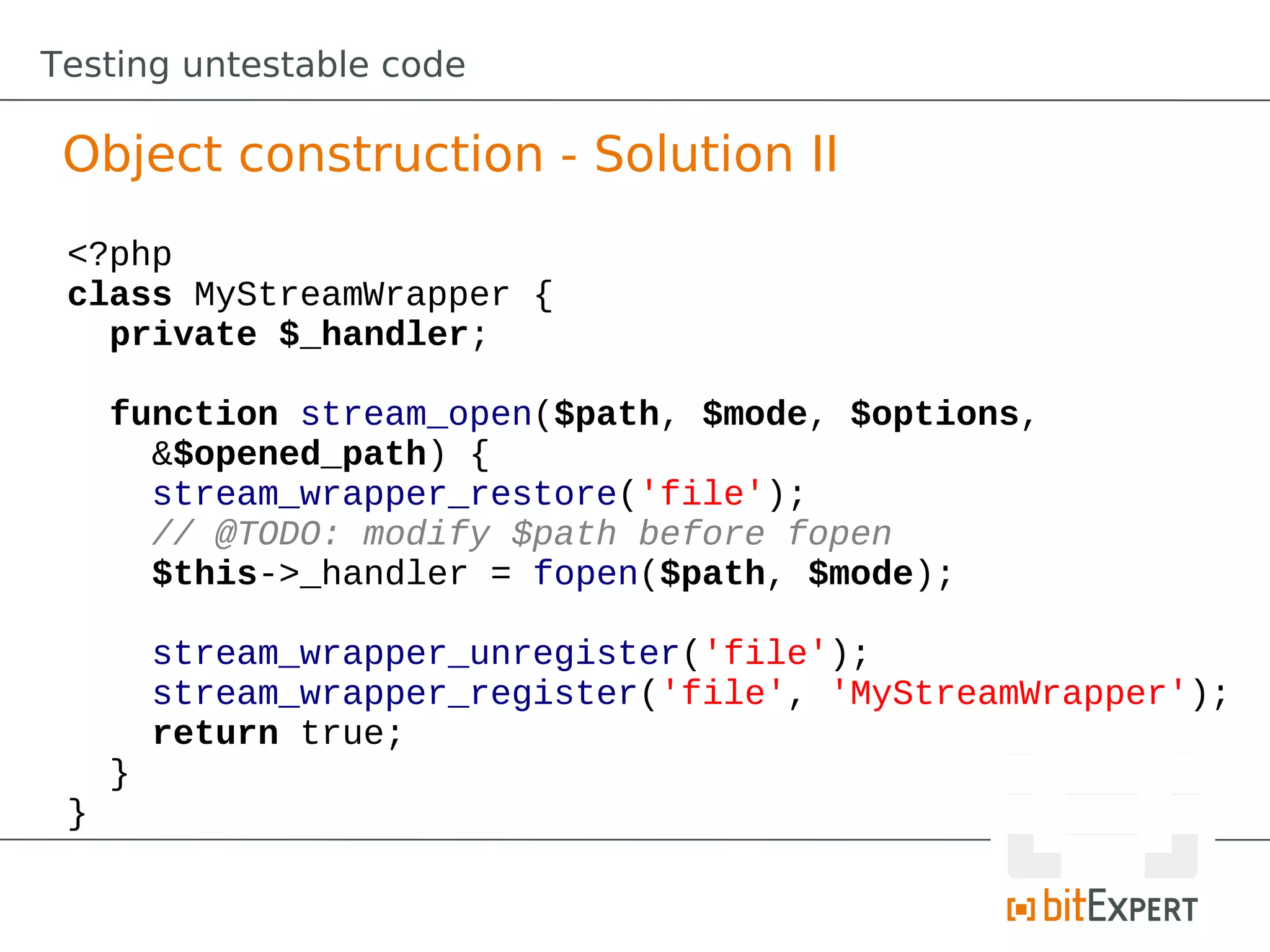 Testing untestable code

 Object construction - Solution II
 <?php
 class MyStreamWrapper {
   private $_handler;

     function stream_open($path, $mode, $options,
       &$opened_path) {
       stream_wrapper_restore('file');
       // @TODO: modify $path before fopen
       $this->_handler = fopen($path, $mode);

         stream_wrapper_unregister('file');
         stream_wrapper_register('file', 'MyStreamWrapper');
         return true;
     }
 }
 