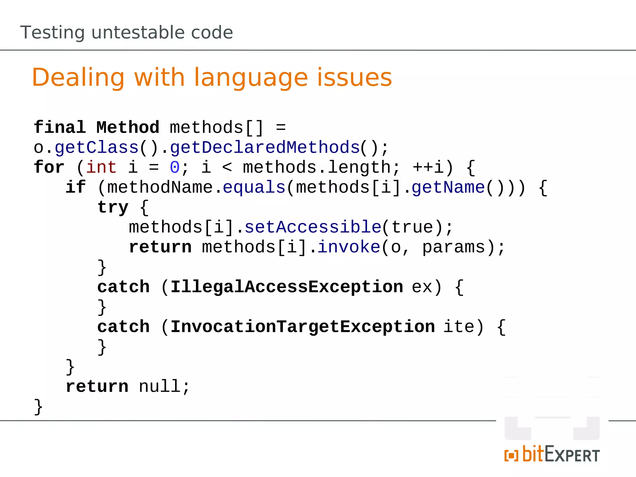 Testing untestable code

 Dealing with language issues
 final Method methods[] =
 o.getClass().getDeclaredMethods();
 for (int i = 0; i < methods.length; ++i) {
    if (methodName.equals(methods[i].getName())) {
       try {
          methods[i].setAccessible(true);
          return methods[i].invoke(o, params);
       }
       catch (IllegalAccessException ex) {
       }
       catch (InvocationTargetException ite) {
       }
    }
    return null;
 }
 