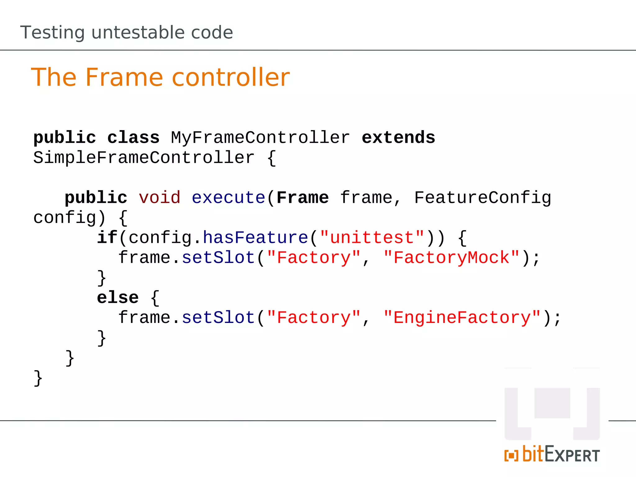 Testing untestable code

 The Frame controller

 public class MyFrameController extends
 SimpleFrameController {

    public void execute(Frame frame, FeatureConfig
 config) {
       if(config.hasFeature("unittest")) {
         frame.setSlot("Factory", "FactoryMock");
       }
       else {
         frame.setSlot("Factory", "EngineFactory");
       }
    }
 }
 