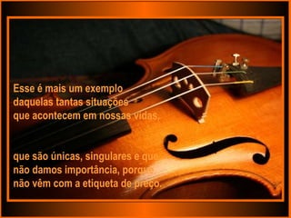 Esse é mais um exemplo  daquelas tantas situações  que acontecem em nossas vidas, que são únicas, singulares e que não damos importância, porque  não vêm com a etiqueta de preço. 