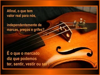 Afinal, o que tem  valor real para nós,  independentemente de  marcas, preços e grifes? É o que o mercado  diz que podemos ter, sentir, vestir ou ser? 