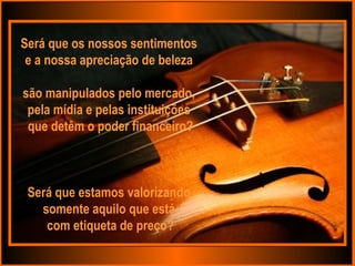 Será que os nossos sentimentos  e a nossa apreciação de beleza  são manipulados pelo mercado,  pela mídia e pelas instituições  que detêm o poder financeiro? Será que estamos valorizando  somente aquilo que está  com etiqueta de preço? 