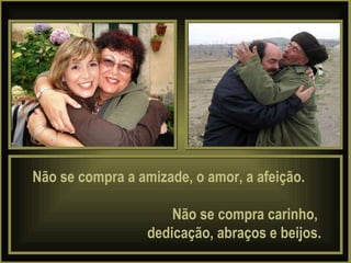 Não se compra a amizade, o amor, a afeição.  Não se compra carinho,  dedicação, abraços e beijos. 