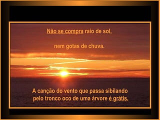 Não se compra  raio de sol,  nem gotas de chuva.  A canção do vento que passa sibilando pelo tronco oco de uma árvore  é grátis. 