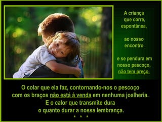 A criança  que corre, espontânea,  ao nosso  encontro  e se pendura em nosso pescoço,  não tem preço.   O colar que ela faz, contornando-nos o pescoço  com os braços  não está à venda  em nenhuma joalheria.  E o calor que transmite dura  o quanto durar a nossa lembrança. *  *  * 