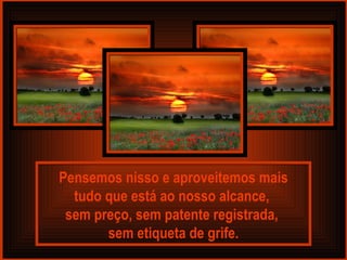 Pensemos nisso e aproveitemos mais tudo que está ao nosso alcance,  sem preço, sem patente registrada,  sem etiqueta de grife. 